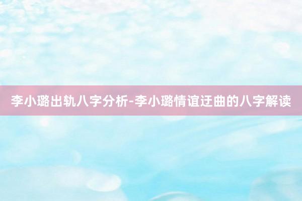 李小璐出轨八字分析-李小璐情谊迂曲的八字解读